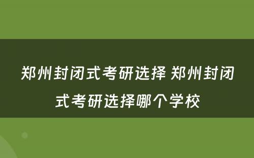 郑州封闭式考研选择 郑州封闭式考研选择哪个学校