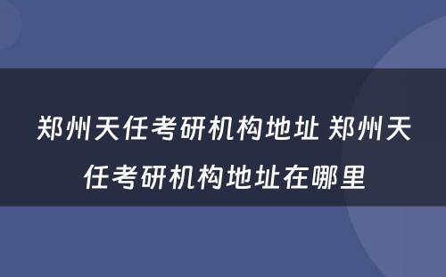 郑州天任考研机构地址 郑州天任考研机构地址在哪里