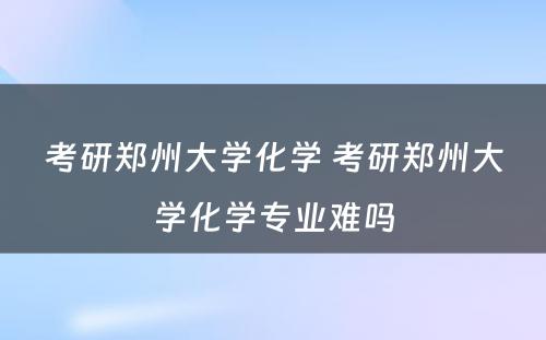 考研郑州大学化学 考研郑州大学化学专业难吗