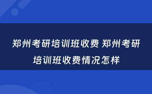 郑州考研培训班收费 郑州考研培训班收费情况怎样