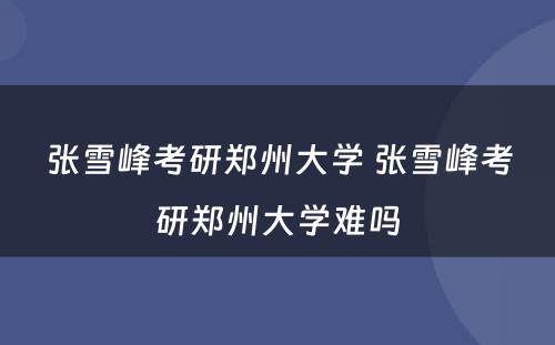 张雪峰考研郑州大学 张雪峰考研郑州大学难吗