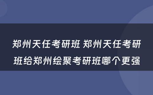 郑州天任考研班 郑州天任考研班给郑州绘聚考研班哪个更强