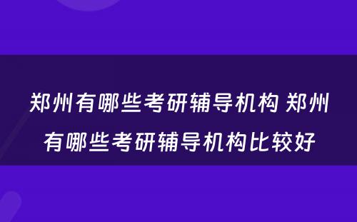 郑州有哪些考研辅导机构 郑州有哪些考研辅导机构比较好