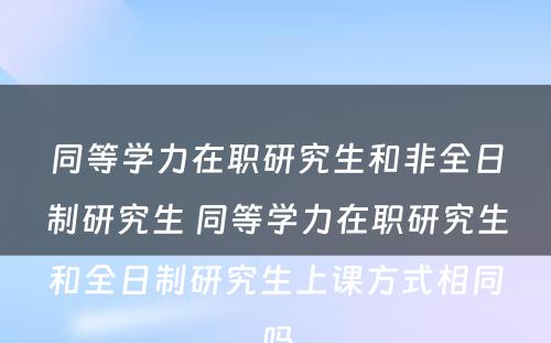 同等学力在职研究生和非全日制研究生 同等学力在职研究生和全日制研究生上课方式相同吗