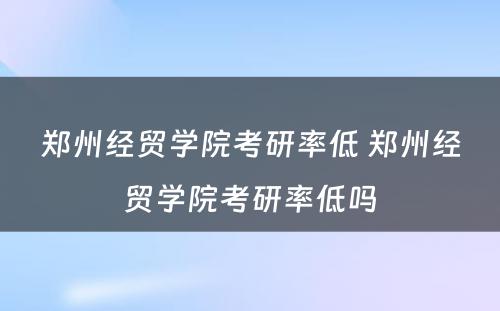 郑州经贸学院考研率低 郑州经贸学院考研率低吗