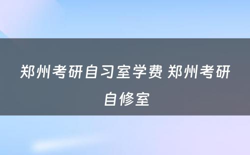 郑州考研自习室学费 郑州考研自修室