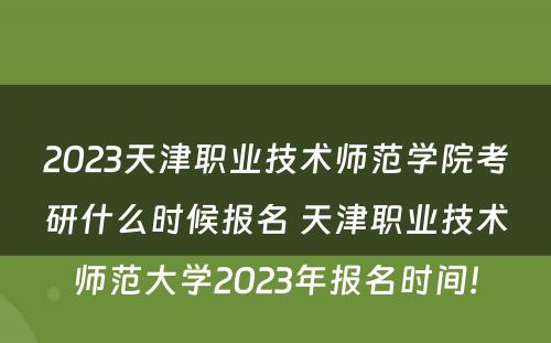 2023天津职业技术师范学院考研什么时候报名 天津职业技术师范大学2023年报名时间!