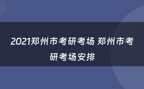 2021郑州市考研考场 郑州市考研考场安排