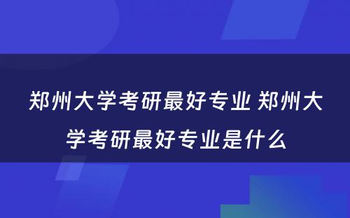 郑州大学考研最好专业 郑州大学考研最好专业是什么