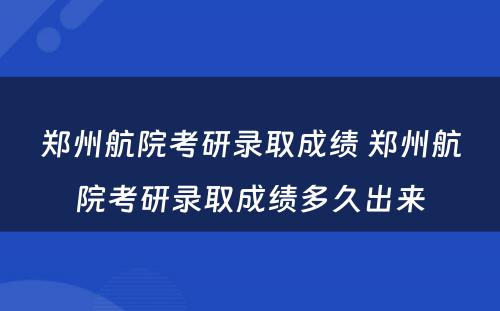 郑州航院考研录取成绩 郑州航院考研录取成绩多久出来