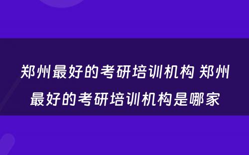 郑州最好的考研培训机构 郑州最好的考研培训机构是哪家