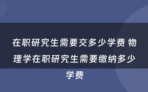 在职研究生需要交多少学费 物理学在职研究生需要缴纳多少学费