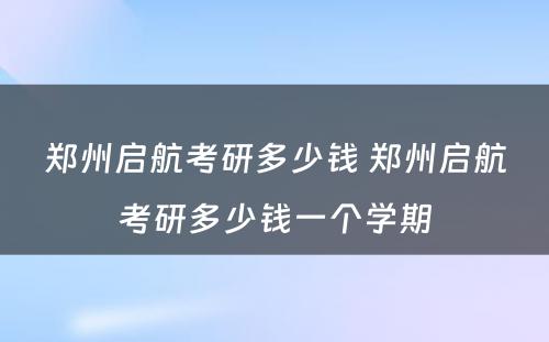 郑州启航考研多少钱 郑州启航考研多少钱一个学期