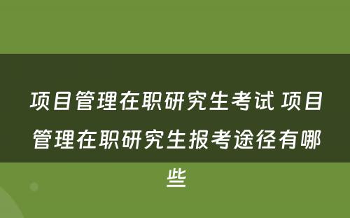 项目管理在职研究生考试 项目管理在职研究生报考途径有哪些