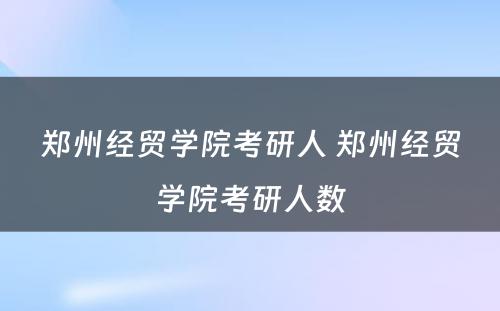 郑州经贸学院考研人 郑州经贸学院考研人数