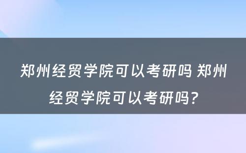 郑州经贸学院可以考研吗 郑州经贸学院可以考研吗?