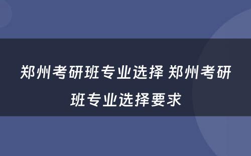 郑州考研班专业选择 郑州考研班专业选择要求