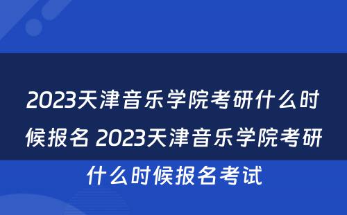 2023天津音乐学院考研什么时候报名 2023天津音乐学院考研什么时候报名考试