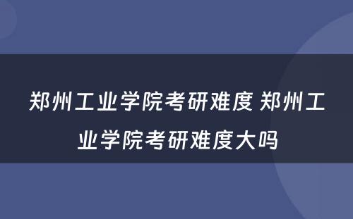 郑州工业学院考研难度 郑州工业学院考研难度大吗