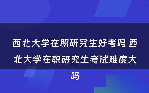 西北大学在职研究生好考吗 西北大学在职研究生考试难度大吗