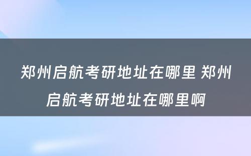 郑州启航考研地址在哪里 郑州启航考研地址在哪里啊