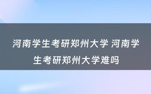 河南学生考研郑州大学 河南学生考研郑州大学难吗