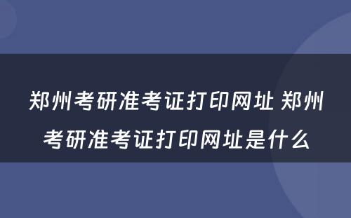 郑州考研准考证打印网址 郑州考研准考证打印网址是什么