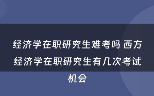 经济学在职研究生难考吗 西方经济学在职研究生有几次考试机会