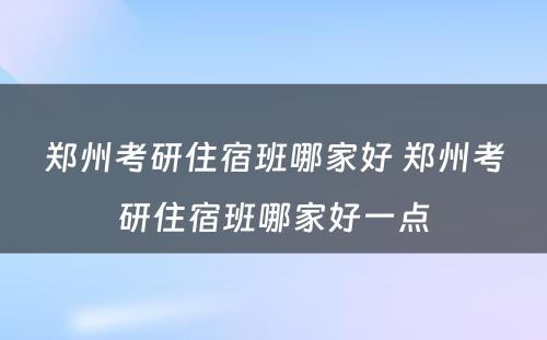 郑州考研住宿班哪家好 郑州考研住宿班哪家好一点