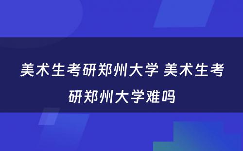 美术生考研郑州大学 美术生考研郑州大学难吗