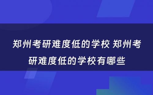 郑州考研难度低的学校 郑州考研难度低的学校有哪些