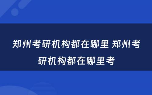 郑州考研机构都在哪里 郑州考研机构都在哪里考