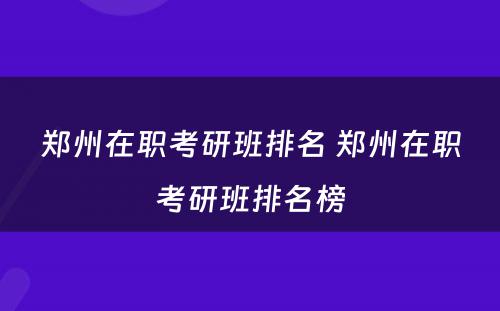 郑州在职考研班排名 郑州在职考研班排名榜