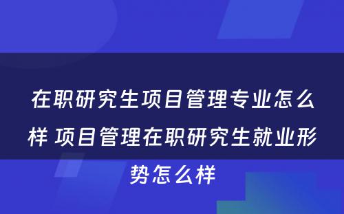 在职研究生项目管理专业怎么样 项目管理在职研究生就业形势怎么样