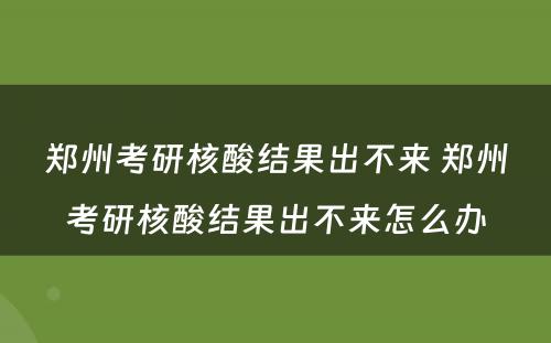 郑州考研核酸结果出不来 郑州考研核酸结果出不来怎么办