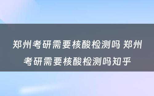 郑州考研需要核酸检测吗 郑州考研需要核酸检测吗知乎