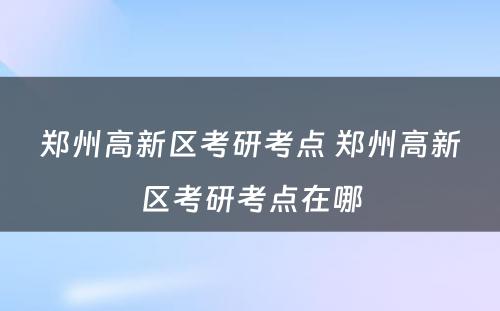 郑州高新区考研考点 郑州高新区考研考点在哪