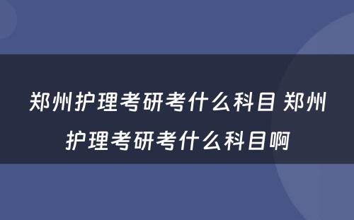 郑州护理考研考什么科目 郑州护理考研考什么科目啊