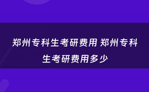 郑州专科生考研费用 郑州专科生考研费用多少