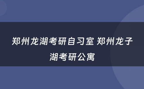 郑州龙湖考研自习室 郑州龙子湖考研公寓