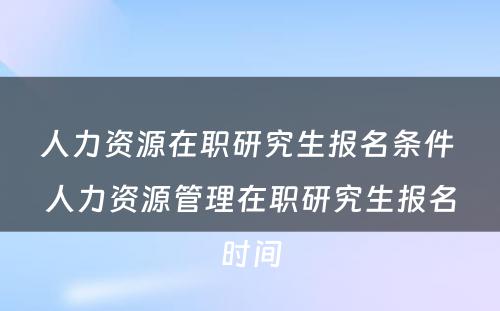 人力资源在职研究生报名条件 人力资源管理在职研究生报名时间