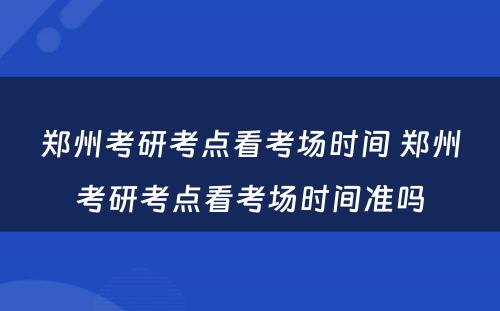 郑州考研考点看考场时间 郑州考研考点看考场时间准吗