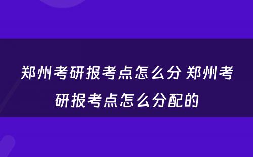 郑州考研报考点怎么分 郑州考研报考点怎么分配的