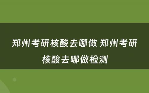 郑州考研核酸去哪做 郑州考研核酸去哪做检测