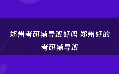 郑州考研辅导班好吗 郑州好的考研辅导班