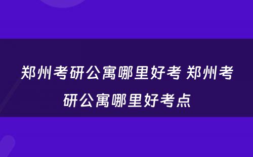 郑州考研公寓哪里好考 郑州考研公寓哪里好考点