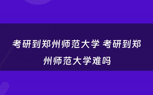 考研到郑州师范大学 考研到郑州师范大学难吗