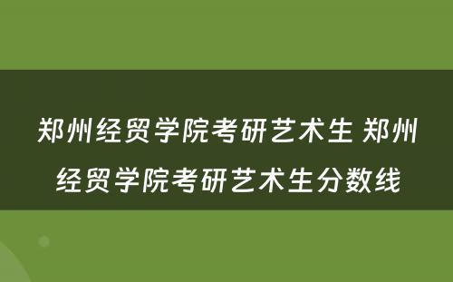 郑州经贸学院考研艺术生 郑州经贸学院考研艺术生分数线