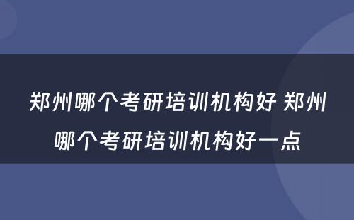 郑州哪个考研培训机构好 郑州哪个考研培训机构好一点