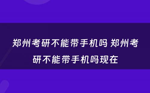 郑州考研不能带手机吗 郑州考研不能带手机吗现在